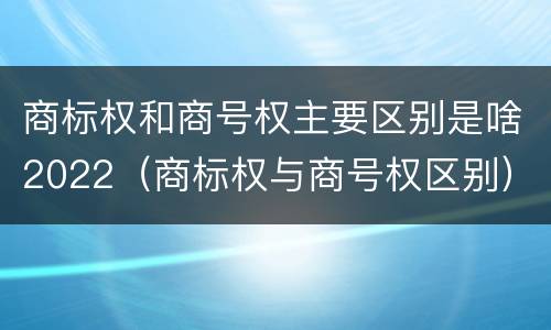 商标权和商号权主要区别是啥2022（商标权与商号权区别）