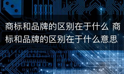 商标和品牌的区别在于什么 商标和品牌的区别在于什么意思