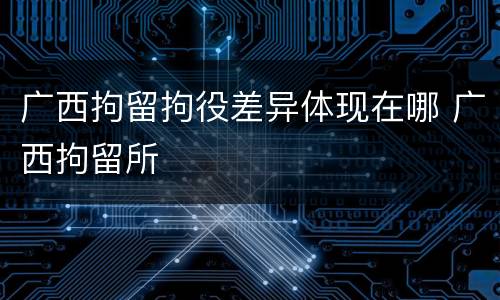 广西拘留拘役差异体现在哪 广西拘留所