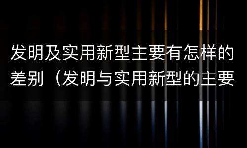 发明及实用新型主要有怎样的差别（发明与实用新型的主要区别）