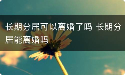 长期分居可以离婚了吗 长期分居能离婚吗