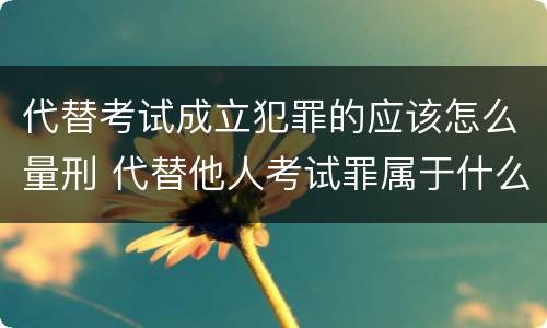 代替考试成立犯罪的应该怎么量刑 代替他人考试罪属于什么类犯罪