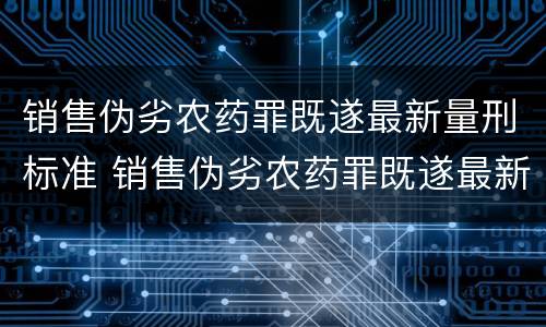 销售伪劣农药罪既遂最新量刑标准 销售伪劣农药罪既遂最新量刑标准是什么