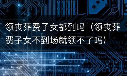 领丧葬费子女都到吗（领丧葬费子女不到场就领不了吗）