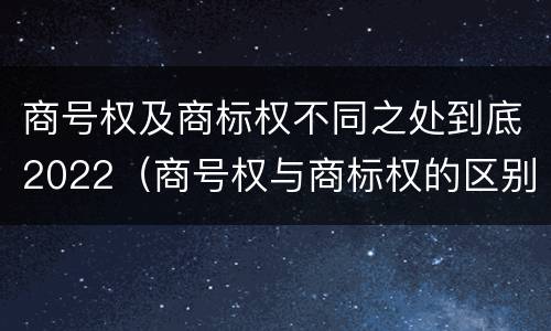 商号权及商标权不同之处到底2022（商号权与商标权的区别）