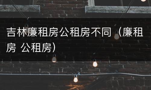 吉林廉租房公租房不同（廉租房 公租房）
