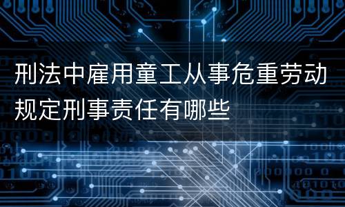 刑法中雇用童工从事危重劳动规定刑事责任有哪些