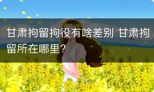 甘肃拘留拘役有啥差别 甘肃拘留所在哪里?