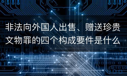 非法向外国人出售、赠送珍贵文物罪的四个构成要件是什么