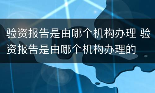 验资报告是由哪个机构办理 验资报告是由哪个机构办理的