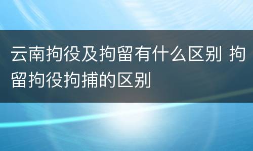 云南拘役及拘留有什么区别 拘留拘役拘捕的区别