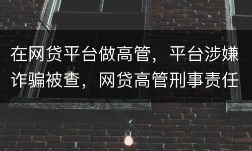 在网贷平台做高管，平台涉嫌诈骗被查，网贷高管刑事责任是什么
