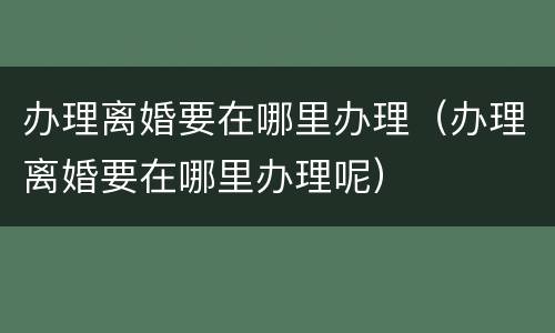 办理离婚要在哪里办理（办理离婚要在哪里办理呢）