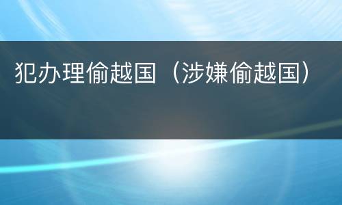 犯办理偷越国（涉嫌偷越国）