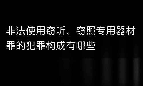 非法使用窃听、窃照专用器材罪的犯罪构成有哪些