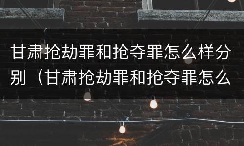 甘肃抢劫罪和抢夺罪怎么样分别（甘肃抢劫罪和抢夺罪怎么样分别处罚）