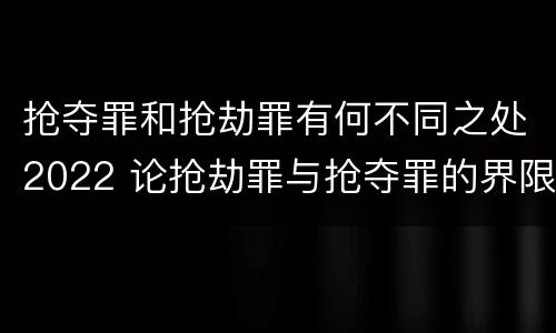 抢夺罪和抢劫罪有何不同之处2022 论抢劫罪与抢夺罪的界限