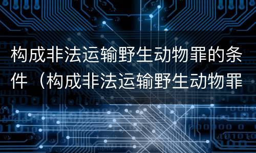 构成非法运输野生动物罪的条件（构成非法运输野生动物罪的条件有哪些）