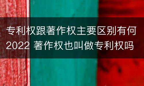 专利权跟著作权主要区别有何2022 著作权也叫做专利权吗