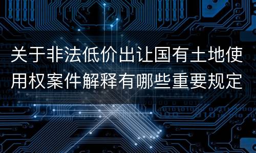 关于非法低价出让国有土地使用权案件解释有哪些重要规定