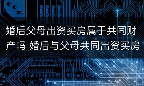 婚后父母出资买房属于共同财产吗 婚后与父母共同出资买房
