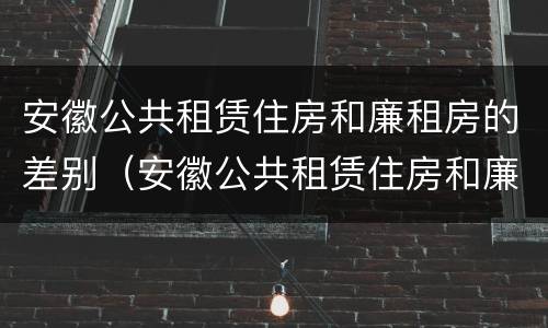 安徽公共租赁住房和廉租房的差别（安徽公共租赁住房和廉租房的差别在哪）