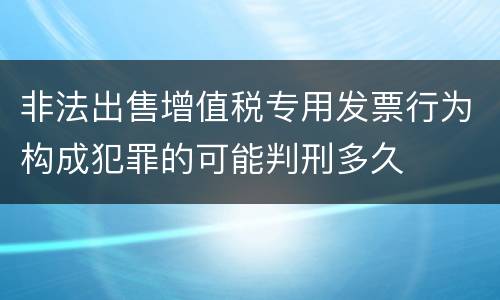 非法出售增值税专用发票行为构成犯罪的可能判刑多久