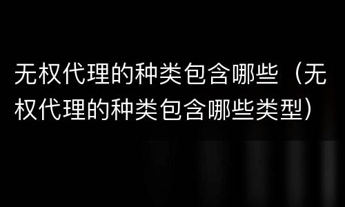 无权代理的种类包含哪些（无权代理的种类包含哪些类型）
