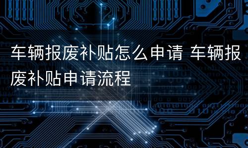 车辆报废补贴怎么申请 车辆报废补贴申请流程