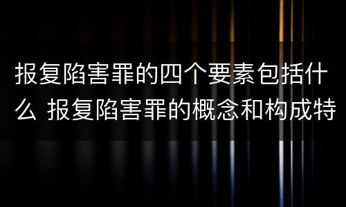 报复陷害罪的四个要素包括什么 报复陷害罪的概念和构成特征