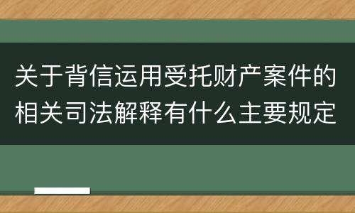 关于背信运用受托财产案件的相关司法解释有什么主要规定