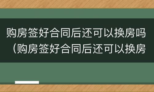 购房签好合同后还可以换房吗（购房签好合同后还可以换房吗知乎）