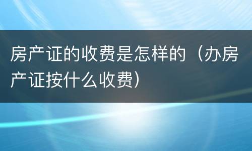 房产证的收费是怎样的（办房产证按什么收费）