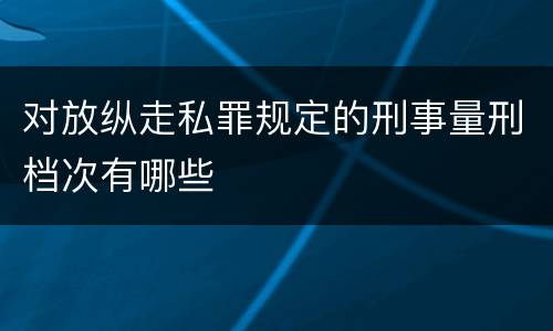对放纵走私罪规定的刑事量刑档次有哪些