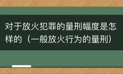 对于放火犯罪的量刑幅度是怎样的（一般放火行为的量刑）