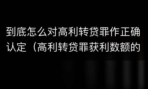 到底怎么对高利转贷罪作正确认定（高利转贷罪获利数额的认定）