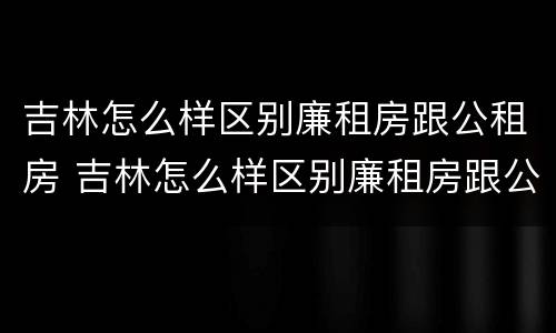 吉林怎么样区别廉租房跟公租房 吉林怎么样区别廉租房跟公租房呢