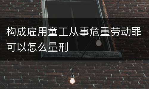 构成雇用童工从事危重劳动罪可以怎么量刑