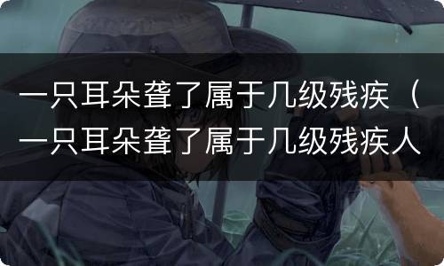 一只耳朵聋了属于几级残疾（一只耳朵聋了属于几级残疾人）