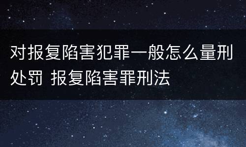 对报复陷害犯罪一般怎么量刑处罚 报复陷害罪刑法