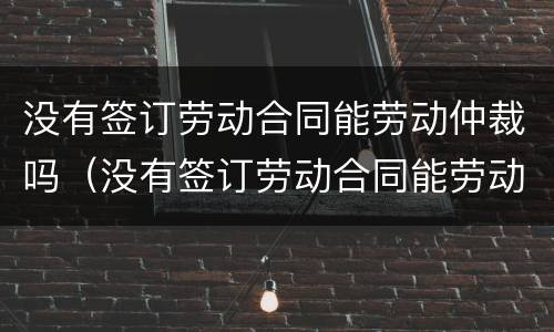 没有签订劳动合同能劳动仲裁吗（没有签订劳动合同能劳动仲裁吗怎么办）