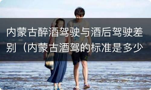内蒙古醉酒驾驶与酒后驾驶差别（内蒙古酒驾的标准是多少）
