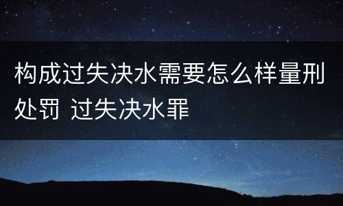 构成过失决水需要怎么样量刑处罚 过失决水罪