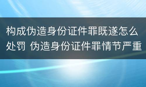构成伪造身份证件罪既遂怎么处罚 伪造身份证件罪情节严重