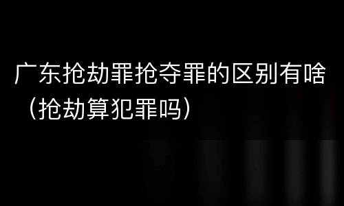 广东抢劫罪抢夺罪的区别有啥（抢劫算犯罪吗）
