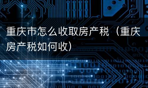 重庆市怎么收取房产税（重庆房产税如何收）