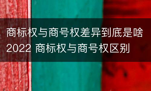 商标权与商号权差异到底是啥2022 商标权与商号权区别