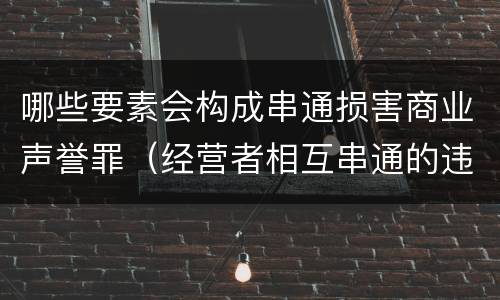 哪些要素会构成串通损害商业声誉罪（经营者相互串通的违法责任）