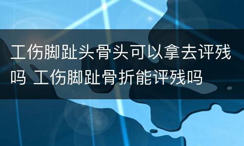 工伤脚趾头骨头可以拿去评残吗 工伤脚趾骨折能评残吗