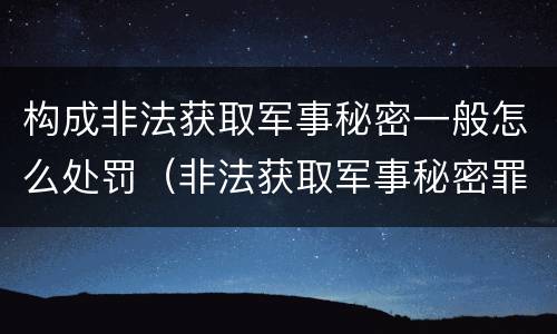 构成非法获取军事秘密一般怎么处罚（非法获取军事秘密罪的犯罪主体是）